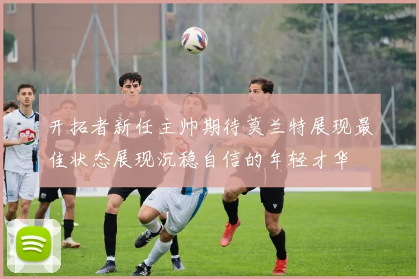 开拓者新任主帅期待莫兰特展现最佳状态展现沉稳自信的年轻才华