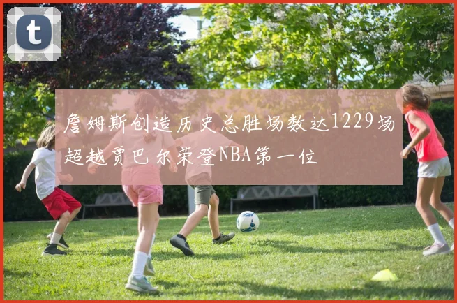 詹姆斯创造历史总胜场数达1229场超越贾巴尔荣登NBA第一位