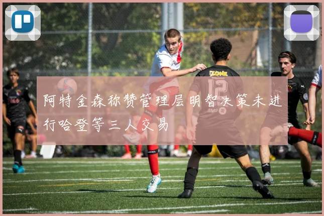 阿特金森称赞管理层明智决策未进行哈登等三人交易