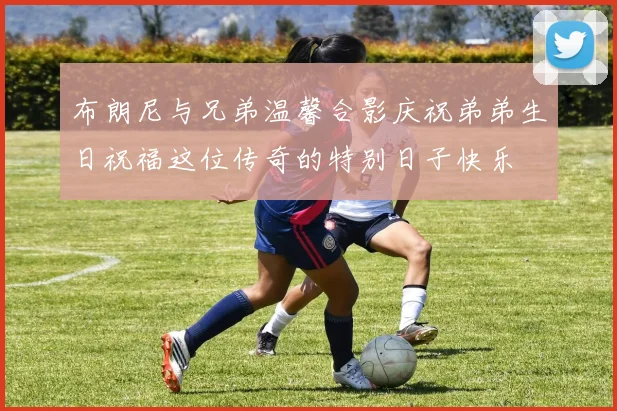 布朗尼与兄弟温馨合影庆祝弟弟生日祝福这位传奇的特别日子快乐