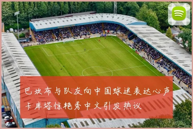 巴坎布与队友向中国球迷表达心声卡库塔惊艳秀中文引发热议