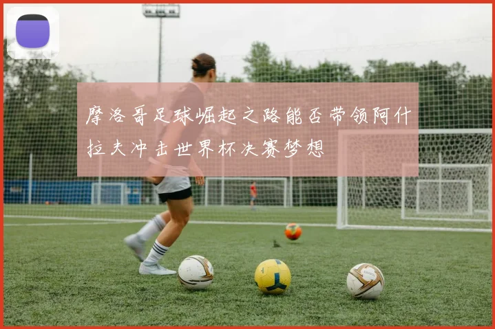 摩洛哥足球崛起之路能否带领阿什拉夫冲击世界杯决赛梦想