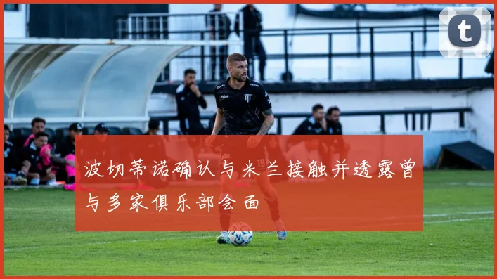 波切蒂诺确认与米兰接触并透露曾与多家俱乐部会面