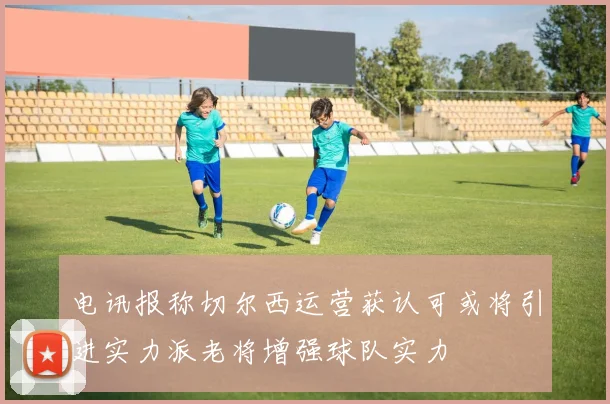 电讯报称切尔西运营获认可或将引进实力派老将增强球队实力