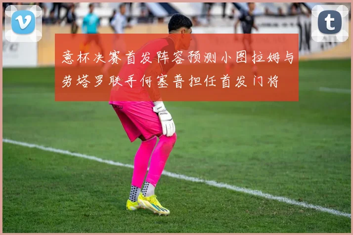 意杯决赛首发阵容预测小图拉姆与劳塔罗联手何塞普担任首发门将