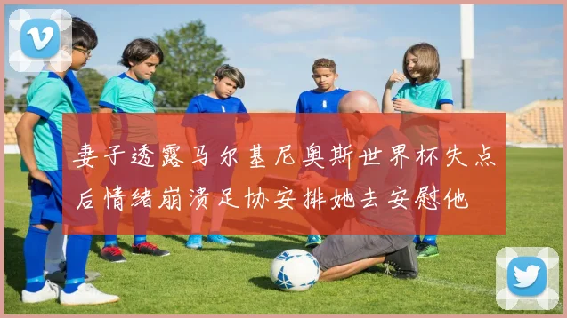 妻子透露马尔基尼奥斯世界杯失点后情绪崩溃足协安排她去安慰他