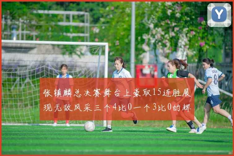 张镇麟总决赛舞台上豪取15连胜展现无敌风采三个4比0一个3比0的辉煌战绩