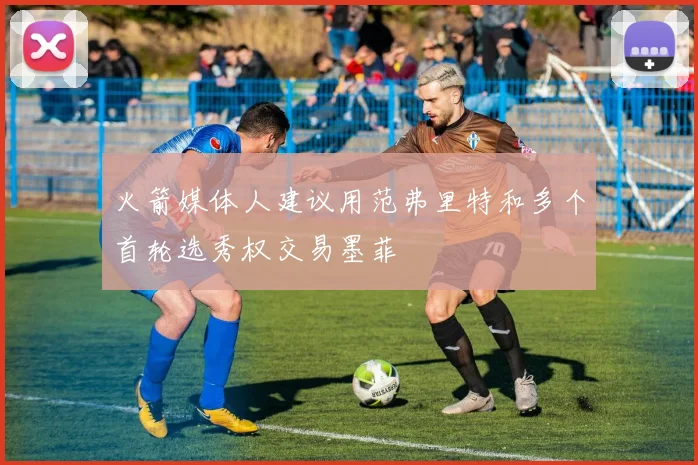 火箭媒体人建议用范弗里特和多个首轮选秀权交易墨菲