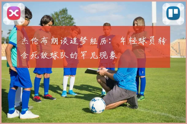 杰伦布朗谈追梦经历：年轻球员转会死敌球队的罕见现象