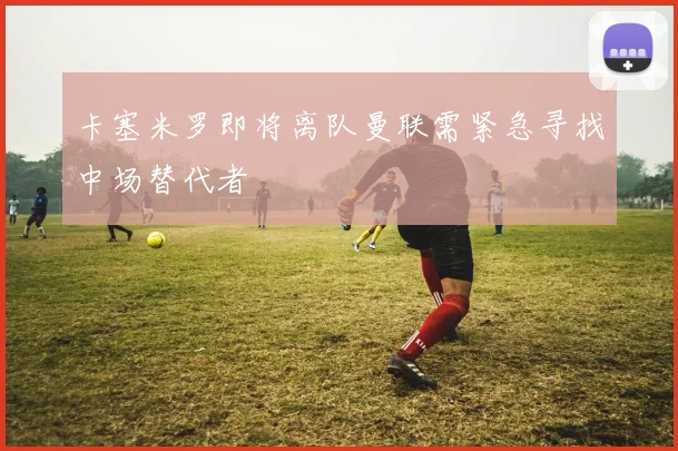卡塞米罗即将离队曼联需紧急寻找中场替代者