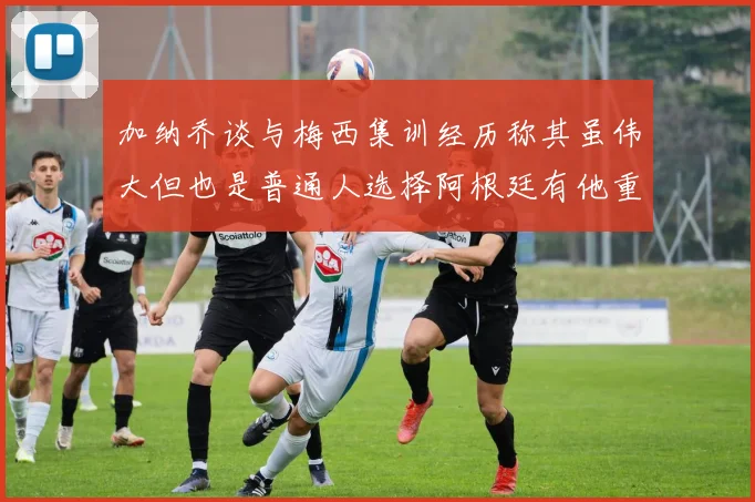 加纳乔谈与梅西集训经历称其虽伟大但也是普通人选择阿根廷有他重要影响
