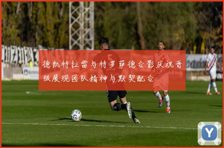 德凯特拉雷与特罗萨德合影庆祝晋级展现团队精神与默契配合