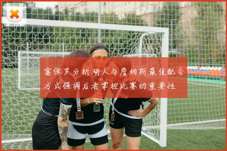 富保罗分析湖人与詹姆斯最佳配合方式强调后者掌控比赛的重要性