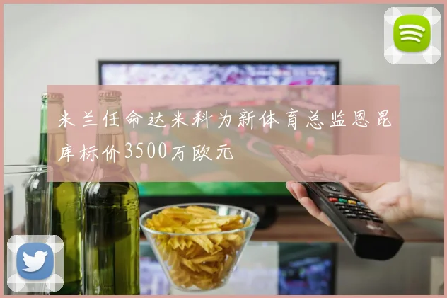 米兰任命达米科为新体育总监恩昆库标价3500万欧元