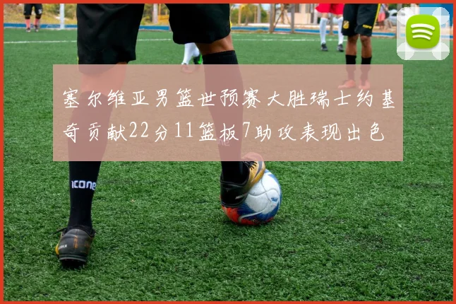 塞尔维亚男篮世预赛大胜瑞士约基奇贡献22分11篮板7助攻表现出色