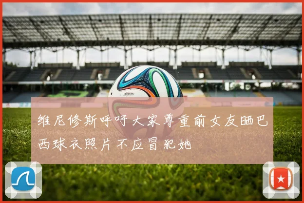 维尼修斯呼吁大家尊重前女友晒巴西球衣照片不应冒犯她