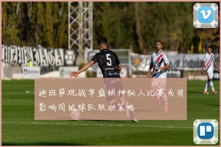 迪班萨观战华盛顿神秘人比赛或将影响同城球队联动策略