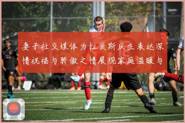 妻子社交媒体为拉莫斯庆生表达深情祝福与骄傲之情展现家庭温暖与支持