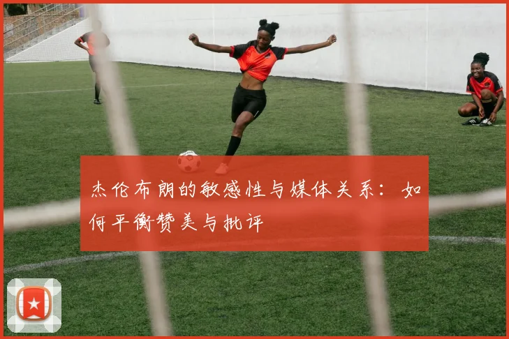 杰伦布朗的敏感性与媒体关系：如何平衡赞美与批评